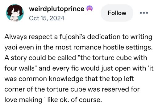 Always respect a fujoshi's dedication to writing yaoi even in the most romance hostile settings. A story could be called the torture cube with four walls and every fic would just open with it was common knowledge that the top left corner of the torture cube was reserved for love making like ok. of course.